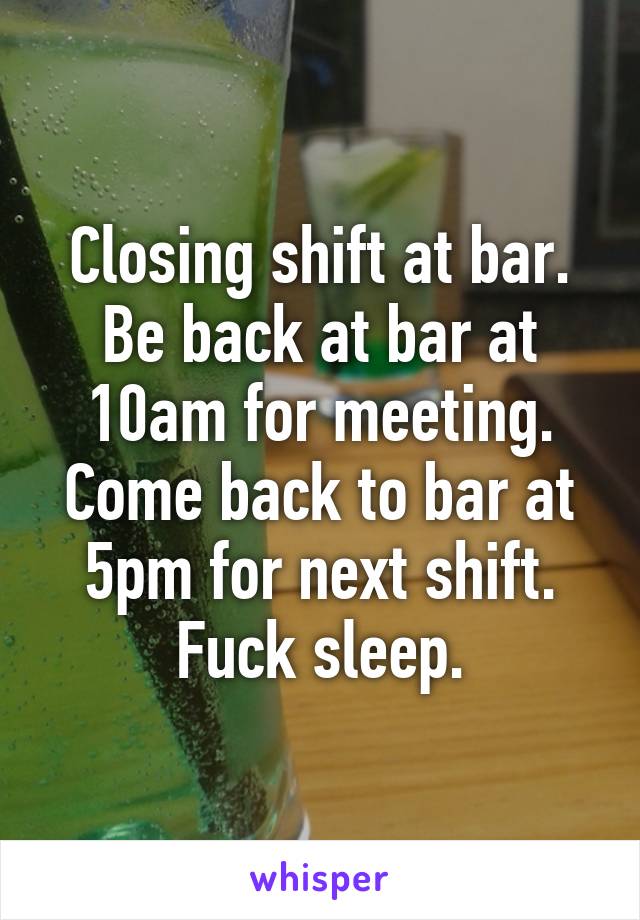 Closing shift at bar. Be back at bar at 10am for meeting. Come back to bar at 5pm for next shift. Fuck sleep.