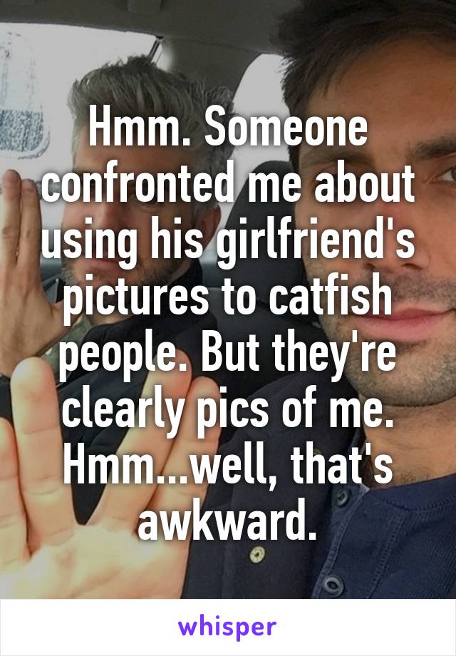 Hmm. Someone confronted me about using his girlfriend's pictures to catfish people. But they're clearly pics of me. Hmm...well, that's awkward.