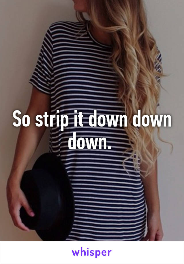 So strip it down down down. 