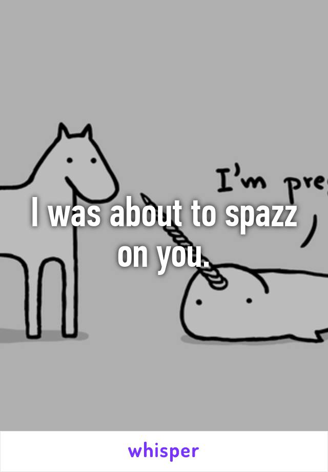 I was about to spazz on you.