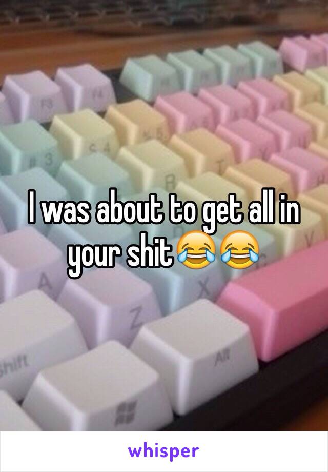 I was about to get all in your shit😂😂