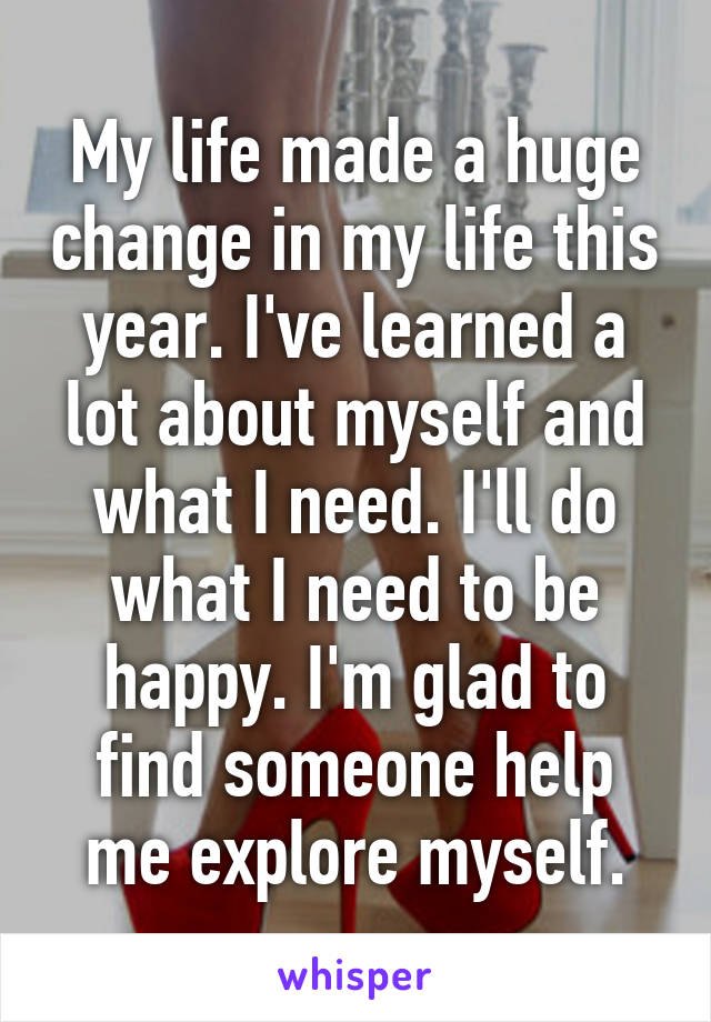 My life made a huge change in my life this year. I've learned a lot about myself and what I need. I'll do what I need to be happy. I'm glad to find someone help me explore myself.