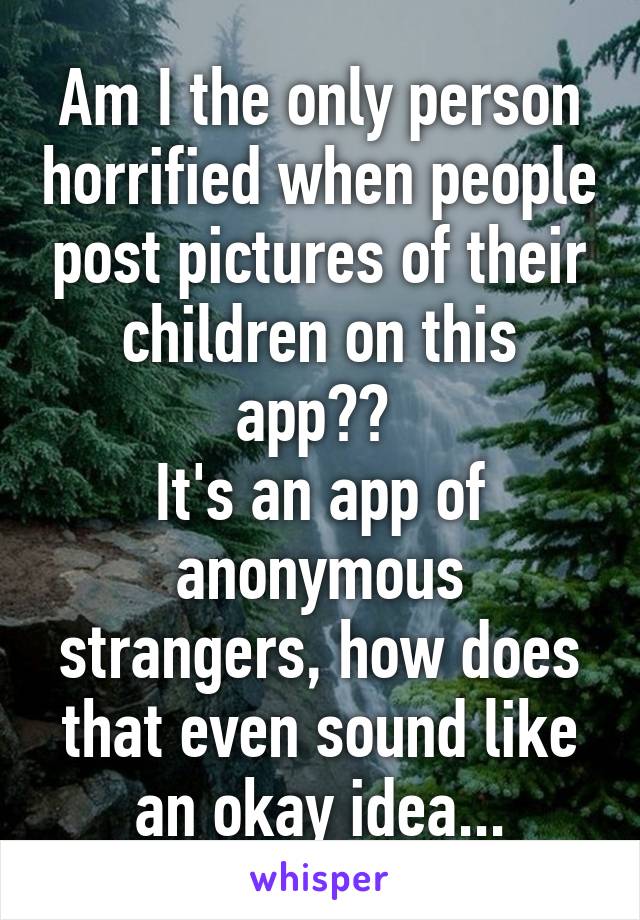 Am I the only person horrified when people post pictures of their children on this app?? 
It's an app of anonymous strangers, how does that even sound like an okay idea...