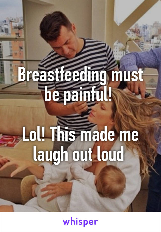 Breastfeeding must be painful! 

Lol! This made me laugh out loud 