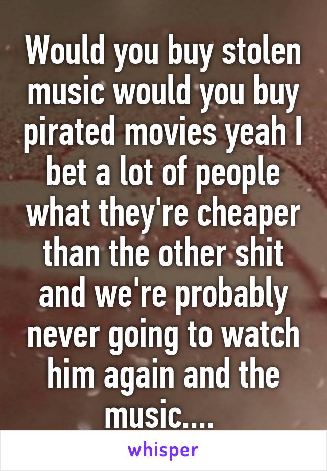 Would you buy stolen music would you buy pirated movies yeah I bet a lot of people what they're cheaper than the other shit and we're probably never going to watch him again and the music.... 