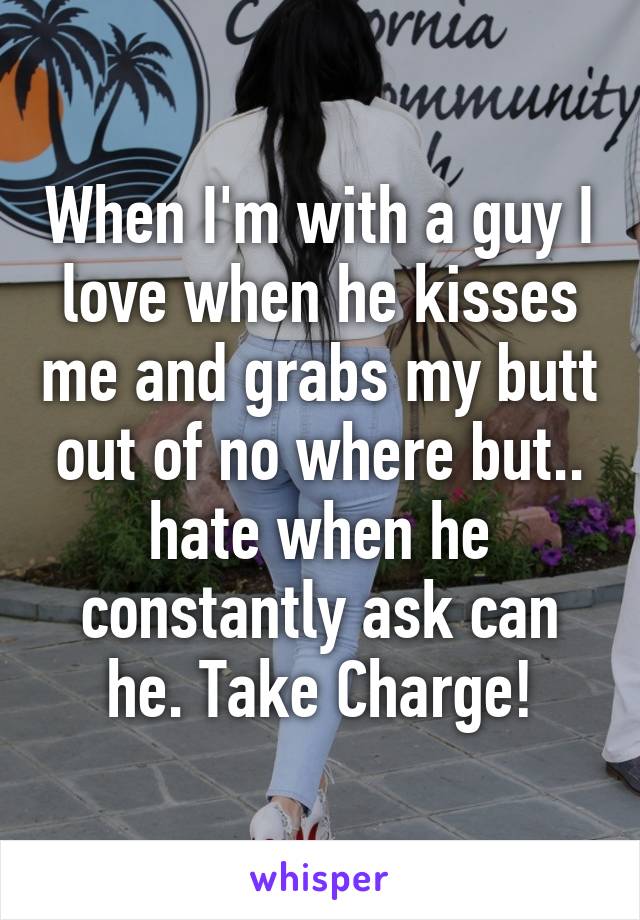 When I'm with a guy I love when he kisses me and grabs my butt out of no where but.. hate when he constantly ask can he. Take Charge!