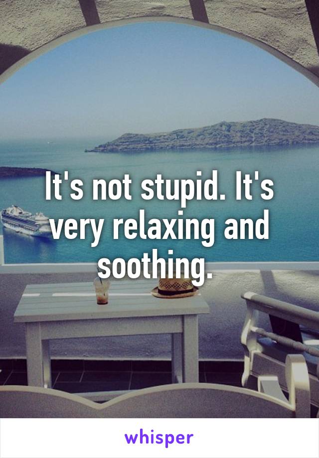 It's not stupid. It's very relaxing and soothing. 