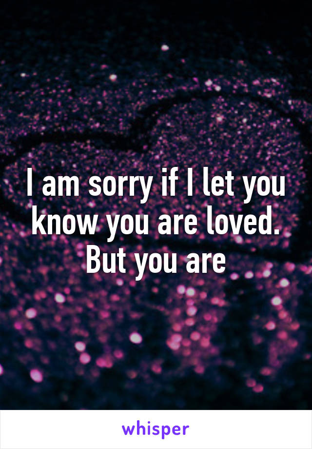 I am sorry if I let you know you are loved. But you are