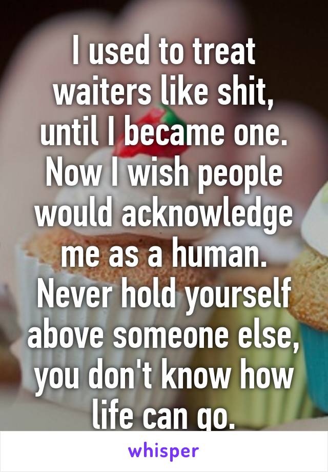 I used to treat waiters like shit, until I became one. Now I wish people would acknowledge me as a human. Never hold yourself above someone else, you don't know how life can go.