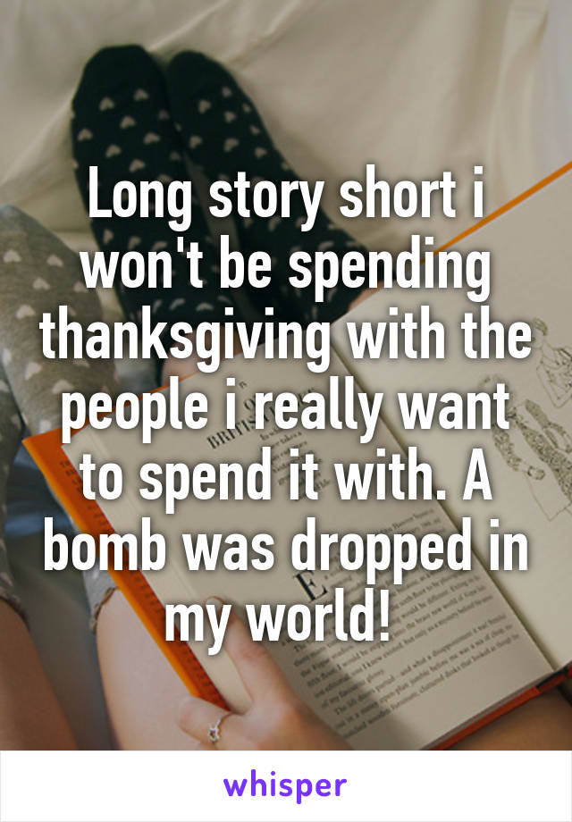 Long story short i won't be spending thanksgiving with the people i really want to spend it with. A bomb was dropped in my world! 