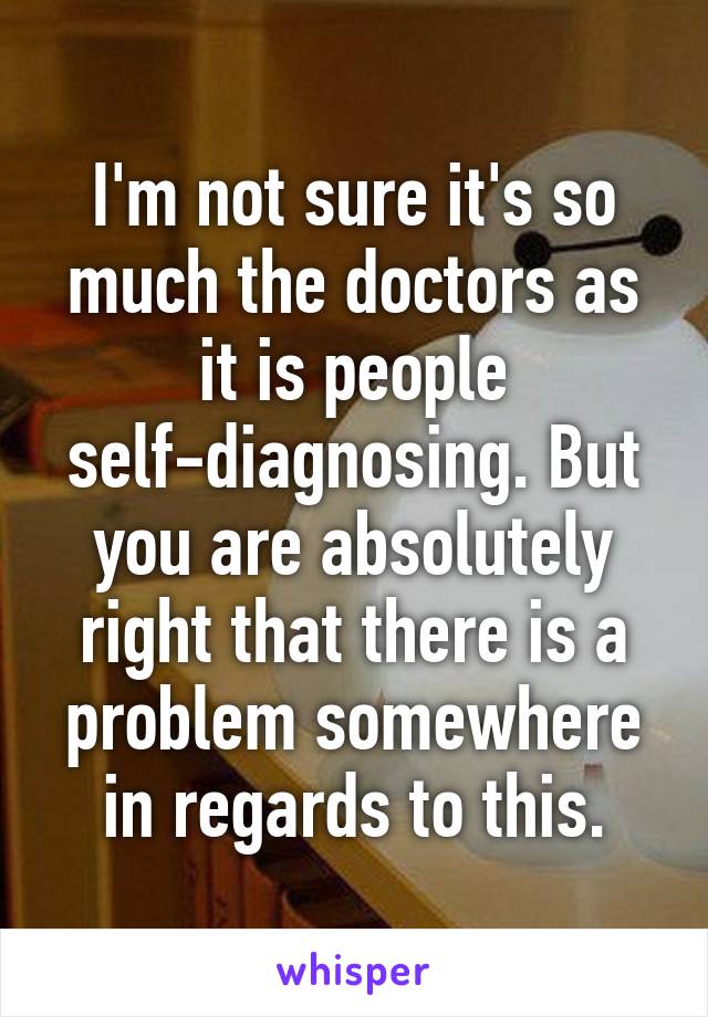 I'm not sure it's so much the doctors as it is people self-diagnosing. But you are absolutely right that there is a problem somewhere in regards to this.