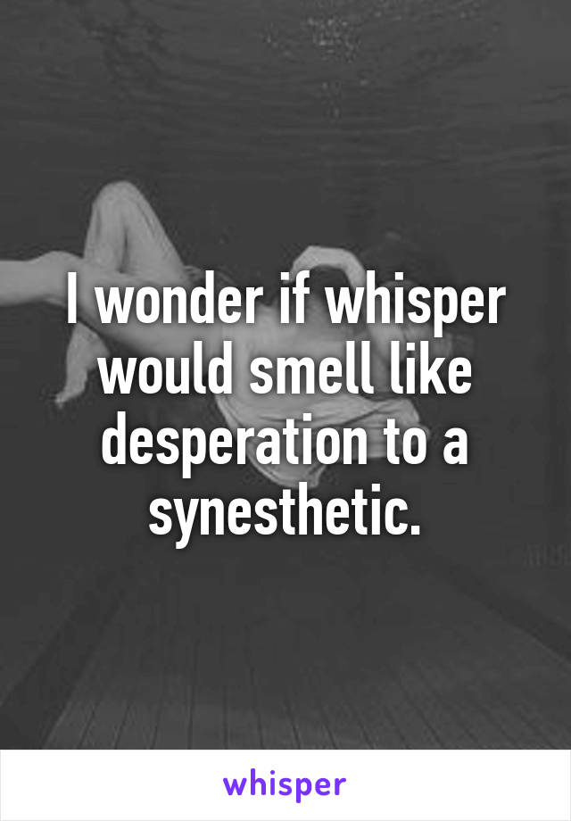I wonder if whisper would smell like desperation to a synesthetic.