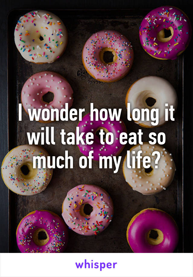 I wonder how long it will take to eat so much of my life?