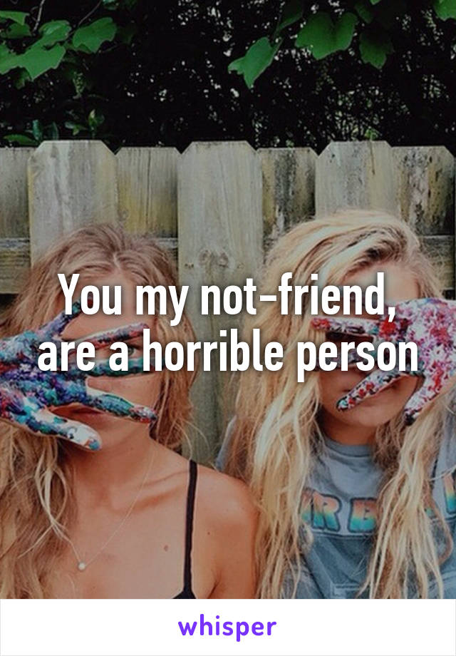 You my not-friend, are a horrible person