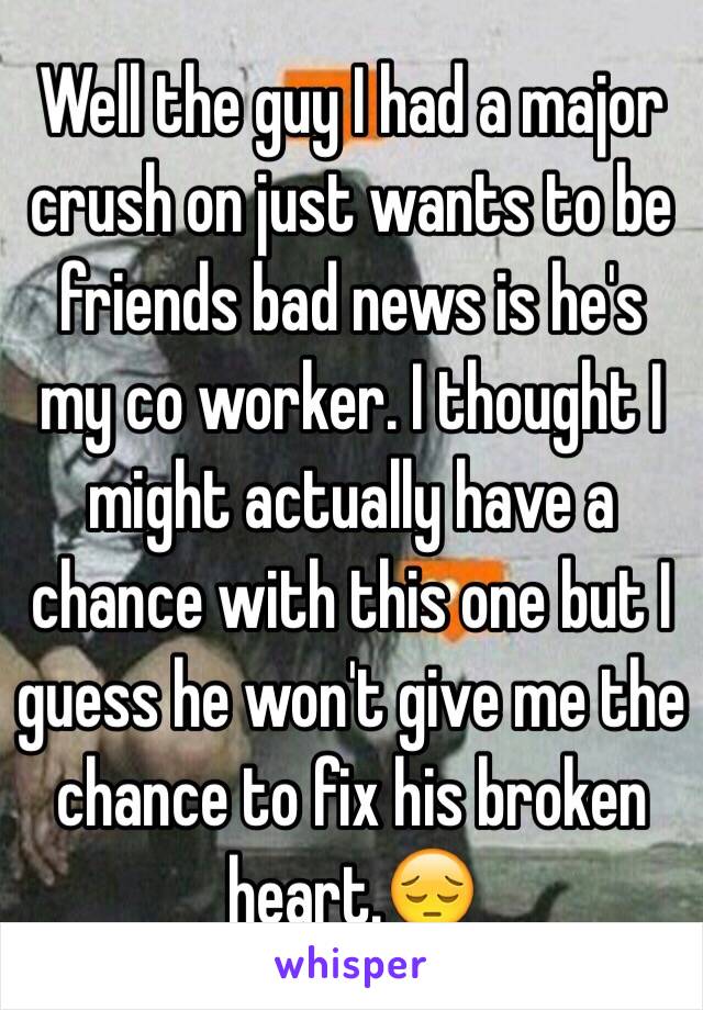 Well the guy I had a major crush on just wants to be friends bad news is he's my co worker. I thought I might actually have a chance with this one but I guess he won't give me the chance to fix his broken heart.😔