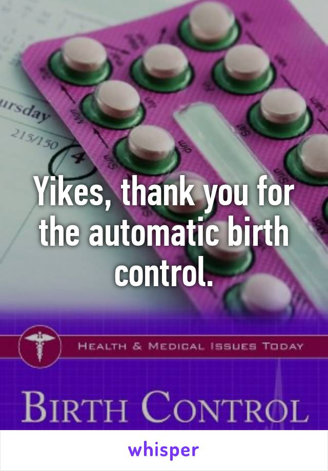 Yikes, thank you for the automatic birth control.