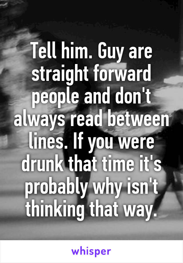 Tell him. Guy are straight forward people and don't always read between lines. If you were drunk that time it's probably why isn't thinking that way.