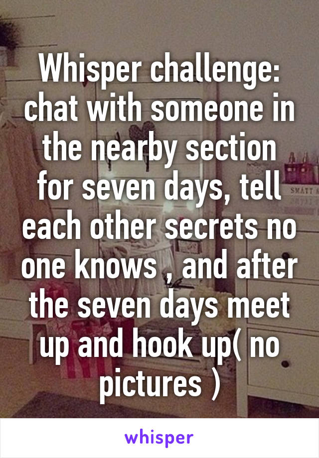 Whisper challenge: chat with someone in the nearby section for seven days, tell each other secrets no one knows , and after the seven days meet up and hook up( no pictures )