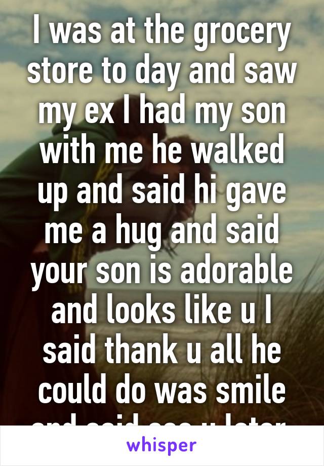 I was at the grocery store to day and saw my ex I had my son with me he walked up and said hi gave me a hug and said your son is adorable and looks like u I said thank u all he could do was smile and said see u later 