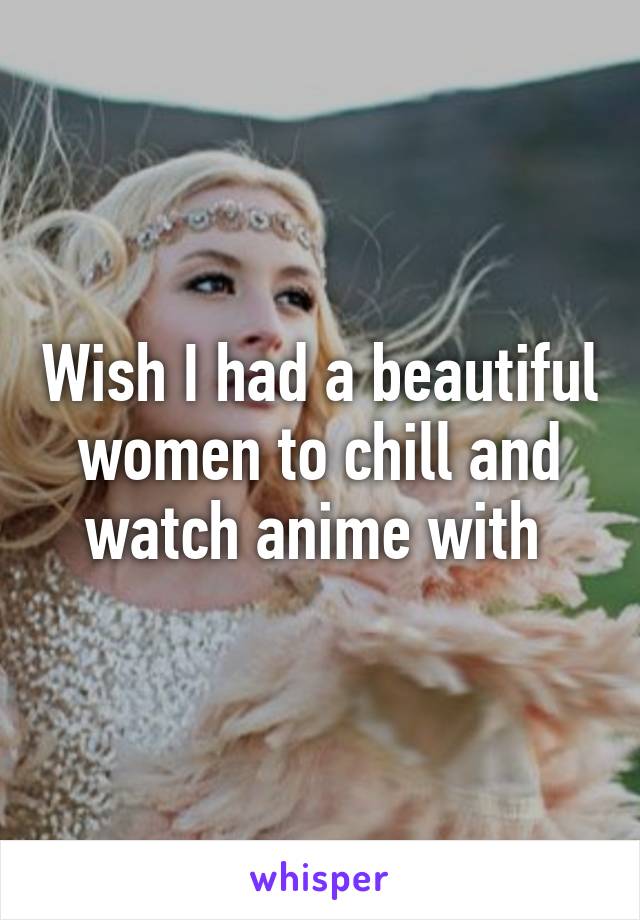 Wish I had a beautiful women to chill and watch anime with 
