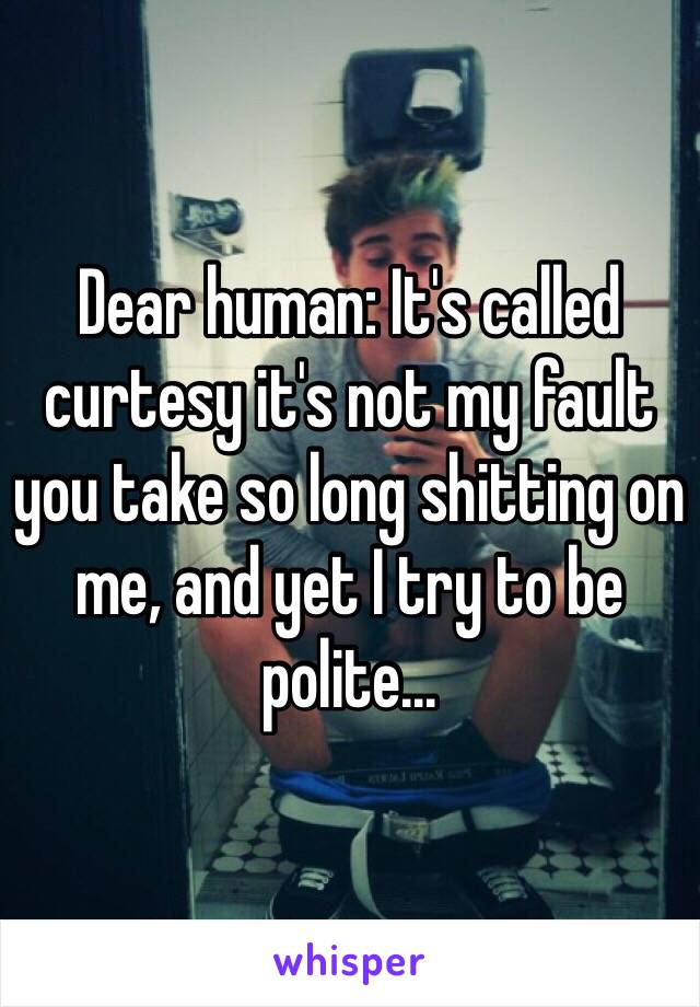 Dear human: It's called curtesy it's not my fault you take so long shitting on me, and yet I try to be polite...