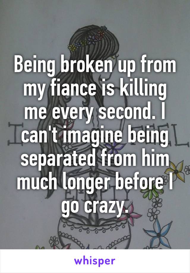 Being broken up from my fiance is killing me every second. I can't imagine being separated from him much longer before I go crazy.
