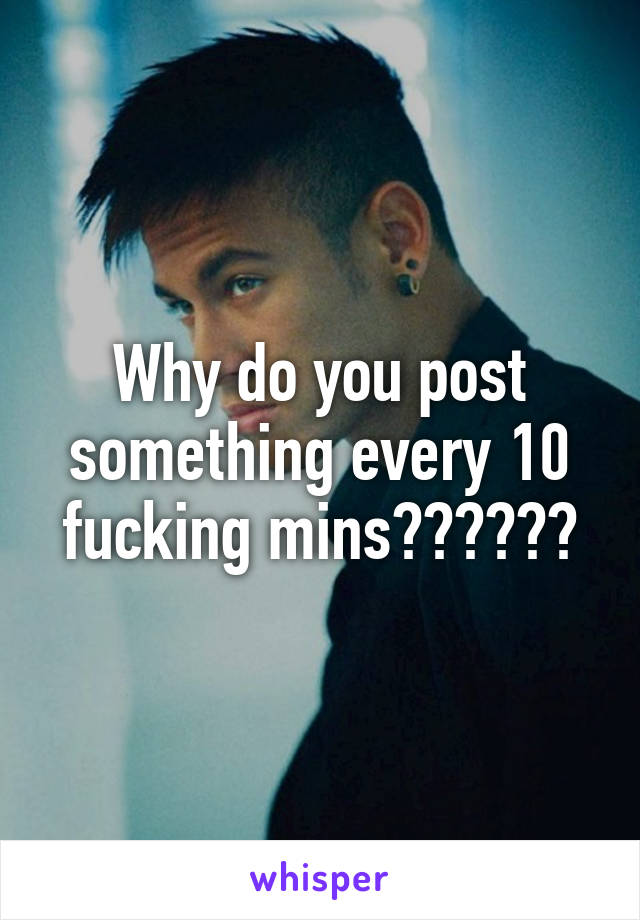 Why do you post something every 10 fucking mins??????