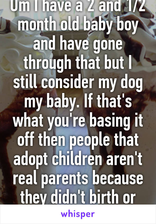 Um I have a 2 and 1/2 month old baby boy and have gone through that but I still consider my dog my baby. If that's what you're basing it off then people that adopt children aren't real parents because they didn't birth or breastfeed them. 