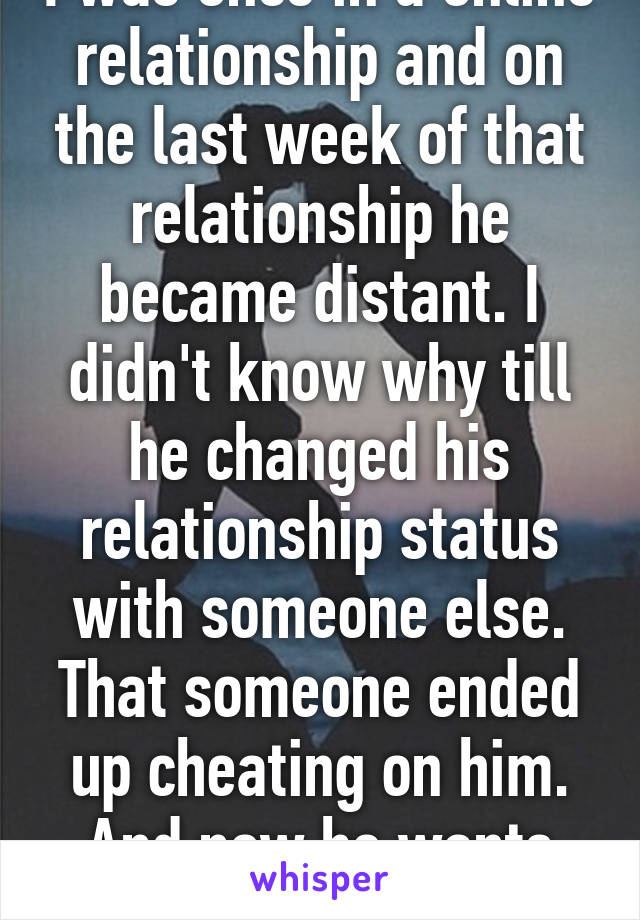 I was once in a online relationship and on the last week of that relationship he became distant. I didn't know why till he changed his relationship status with someone else. That someone ended up cheating on him. And now he wants me back.  