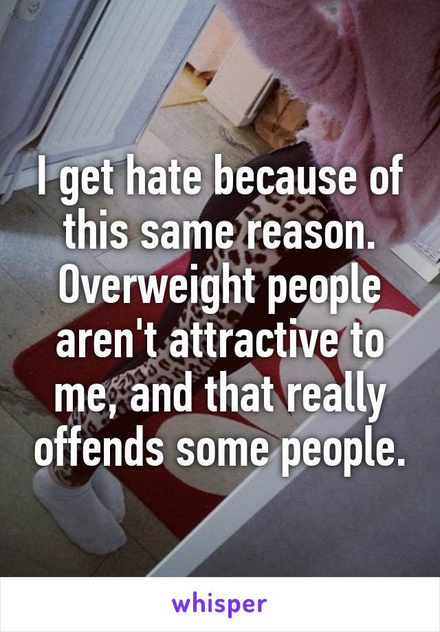 I get hate because of this same reason. Overweight people aren't attractive to me, and that really offends some people.