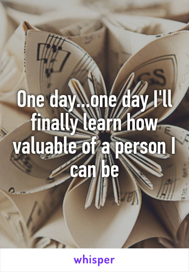 One day...one day I'll finally learn how valuable of a person I can be