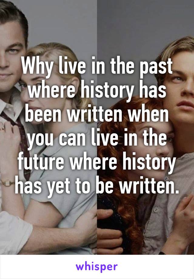 Why live in the past where history has been written when you can live in the future where history has yet to be written. 