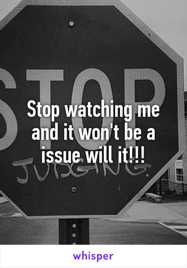 Stop watching me and it won't be a issue will it!!!
