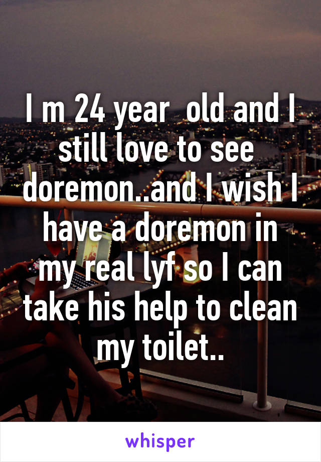 I m 24 year  old and I still love to see  doremon..and I wish I have a doremon in my real lyf so I can take his help to clean my toilet..