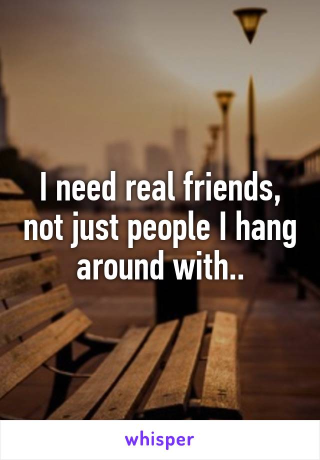 I need real friends, not just people I hang around with..