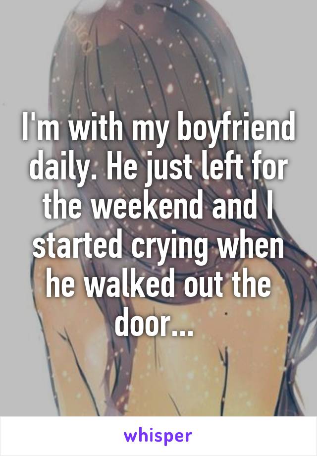 I'm with my boyfriend daily. He just left for the weekend and I started crying when he walked out the door... 