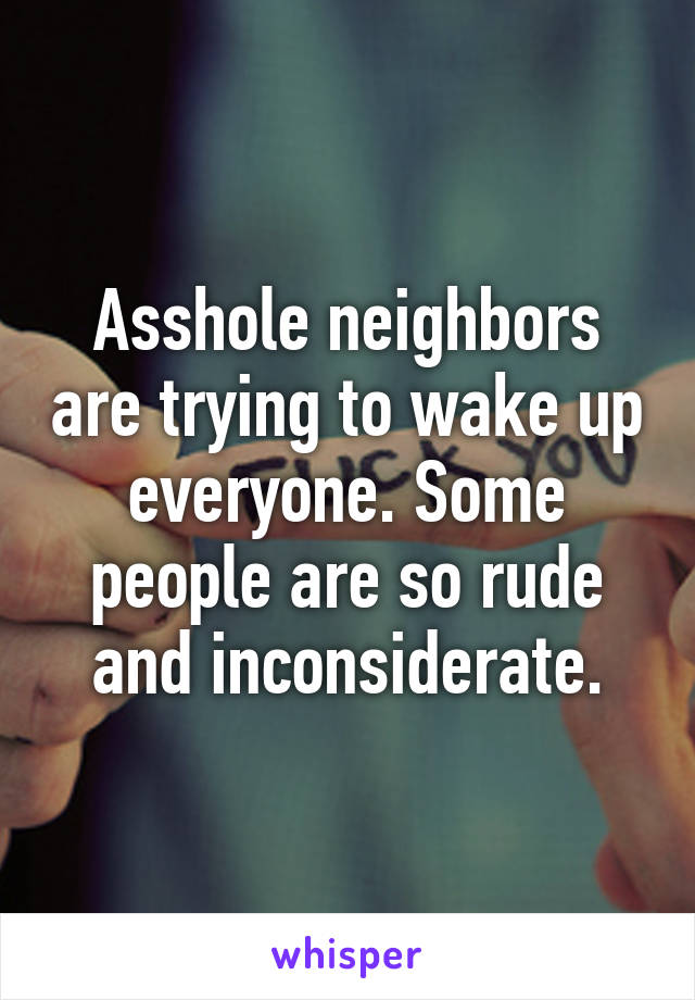 Asshole neighbors are trying to wake up everyone. Some people are so rude and inconsiderate.