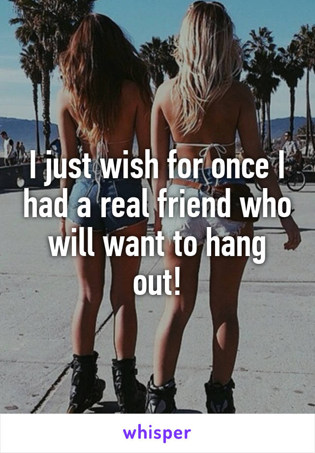 I just wish for once I had a real friend who will want to hang out!