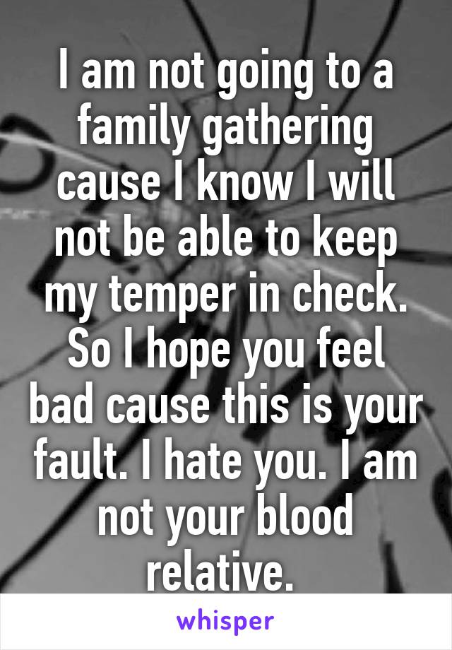 I am not going to a family gathering cause I know I will not be able to keep my temper in check. So I hope you feel bad cause this is your fault. I hate you. I am not your blood relative. 