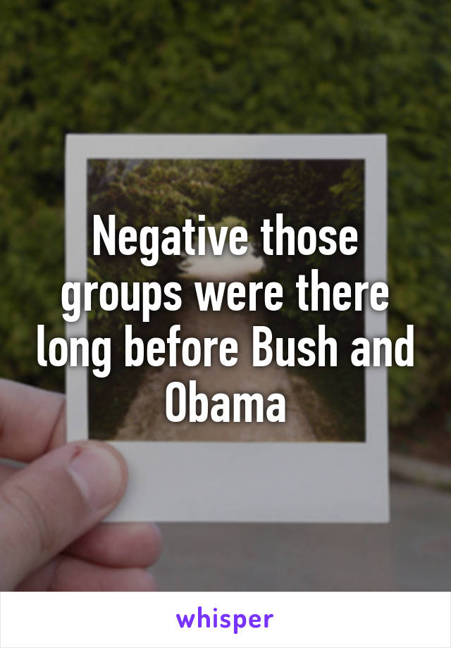 Negative those groups were there long before Bush and Obama