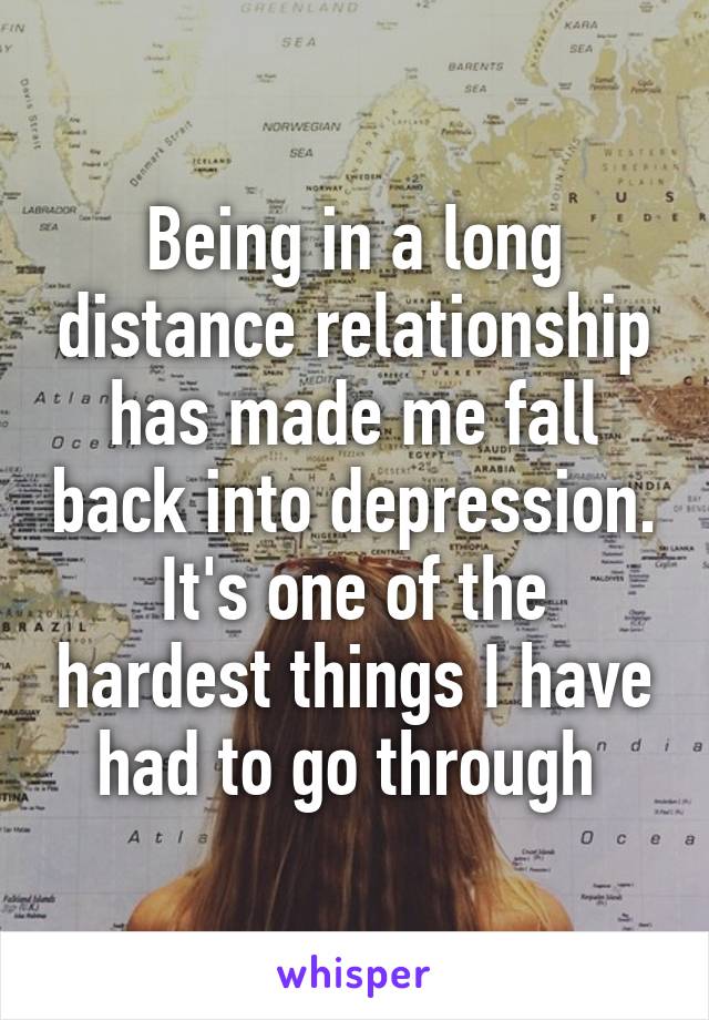 Being in a long distance relationship has made me fall back into depression. It's one of the hardest things I have had to go through 