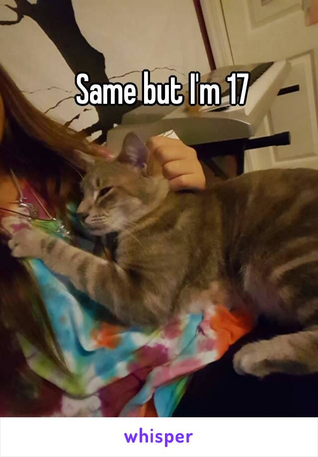 Same but I'm 17 