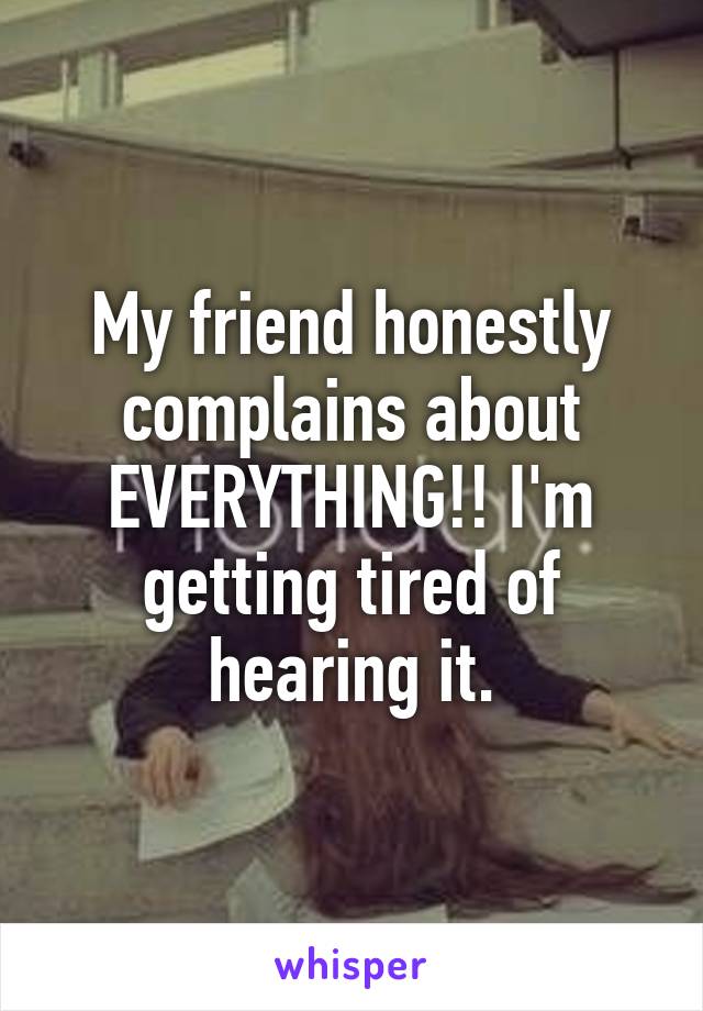 My friend honestly complains about EVERYTHING!! I'm getting tired of hearing it.