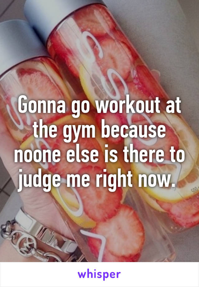 Gonna go workout at the gym because noone else is there to judge me right now. 