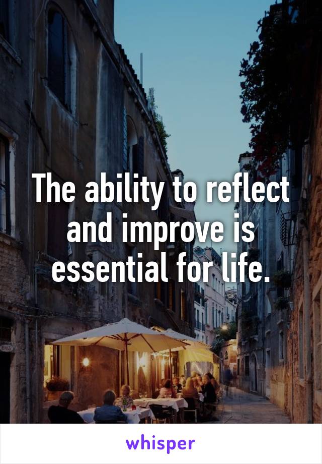 The ability to reflect and improve is essential for life.