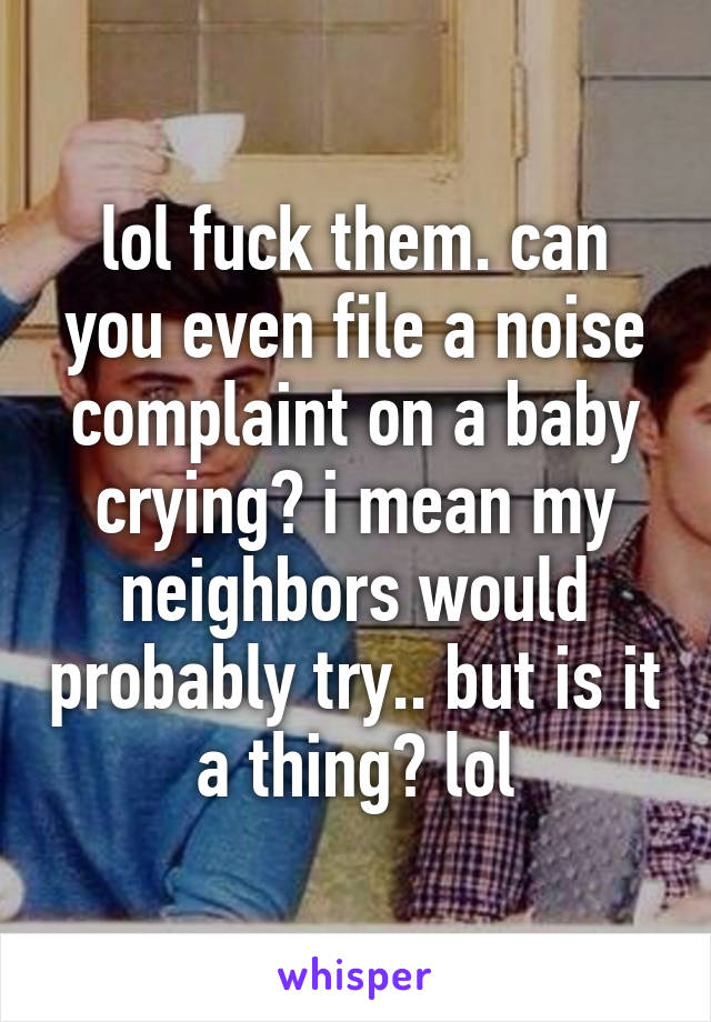 lol fuck them. can you even file a noise complaint on a baby crying? i mean my neighbors would probably try.. but is it a thing? lol