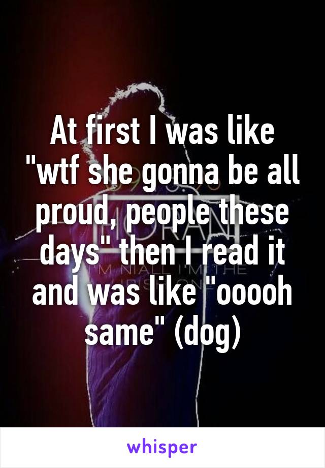 At first I was like "wtf she gonna be all proud, people these days" then I read it and was like "ooooh same" (dog)