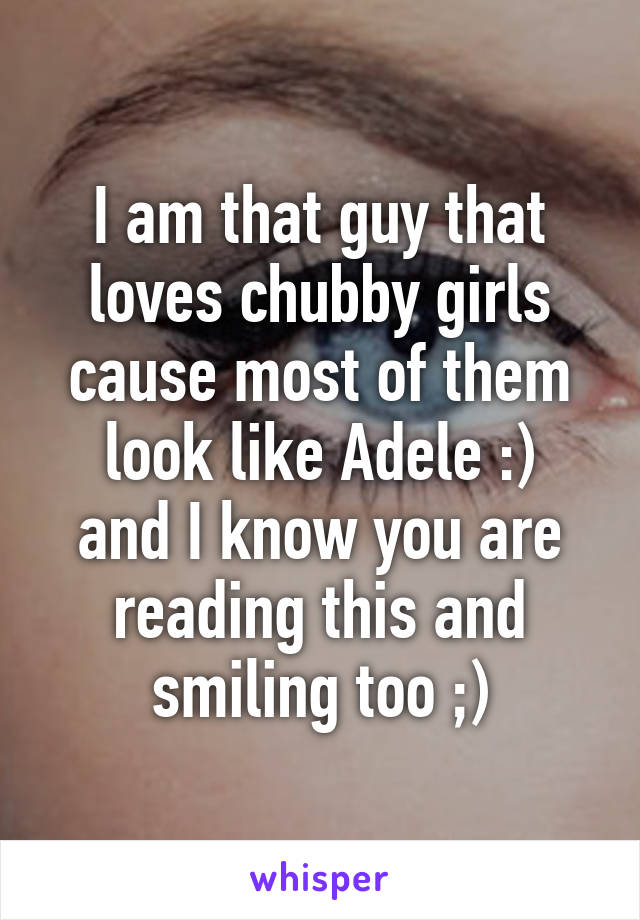 I am that guy that loves chubby girls cause most of them look like Adele :)
and I know you are reading this and smiling too ;)
