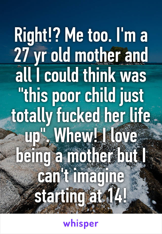 Right!? Me too. I'm a 27 yr old mother and all I could think was "this poor child just totally fucked her life up". Whew! I love being a mother but I can't imagine starting at 14!