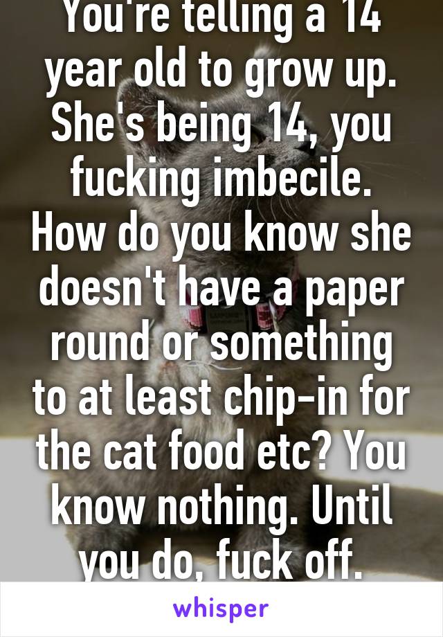 You're telling a 14 year old to grow up. She's being 14, you fucking imbecile. How do you know she doesn't have a paper round or something to at least chip-in for the cat food etc? You know nothing. Until you do, fuck off. You're pathetic!